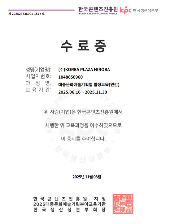 修了証 氏名(企業名):㈱KOREA PLAZA HIROBA 事業者番号:1048650960 課程名:大衆文化芸術企画業 法定教育(年間) 教育期間:2025.06.16 ~ 2025.11.30 上記の者(企業)は、韓国コンテンツ振興院において 実施された上記教育課程を修了したことを証します。 2025年11月8日 韓国コンテンツ振興院 指定 2025年 大衆文化芸術企画分野 教育機関 韓国生産性本部 部会長