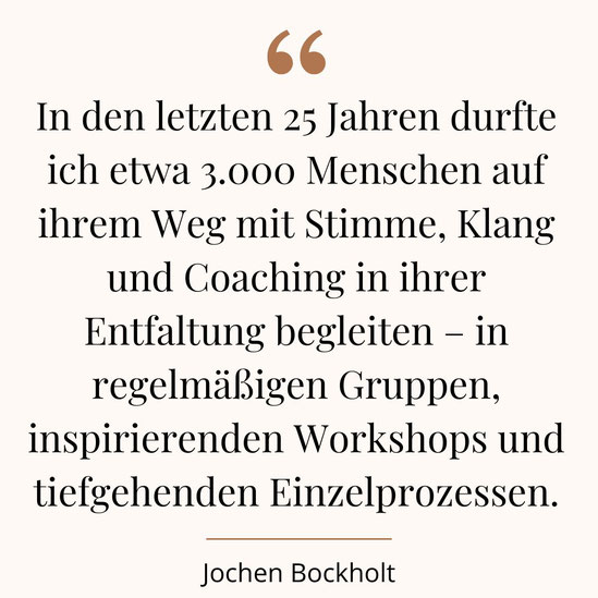 "In den letzten 25 Jahren durfte ich etwa 3.000 Menschen auf ihrem Weg mit Stimme, Klang und Coaching in ihrer Entfaltung begleiten – in regelmäßigen Gruppen, inspirierenden Workshops und tiefgehenden Einzelprozessen." - Jochen  Bockholt