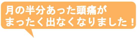 子供の時から治らないと思っていた偏頭痛がウソみたいに治って嬉しいです。