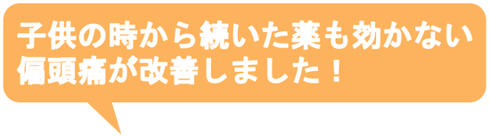 子供の時から治らないと思っていた偏頭痛がウソみたいに治って嬉しいです。