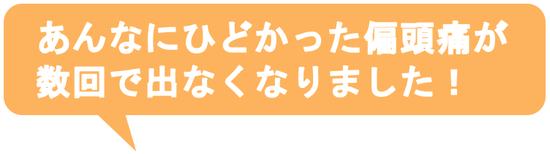 子供の時から治らないと思っていた偏頭痛がウソみたいに治って嬉しいです。