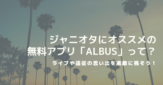 ジャニオタにオススメの無料アプリ「ALBUS」って?アルバスでライブや遠征の思い出を素敵に残そう!