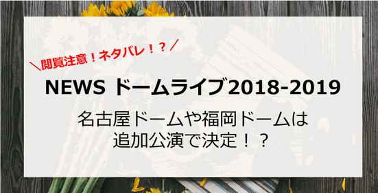 【NEWS】ドーム2018-2019ツアーで、ナゴヤドームとヤフオクドーム福岡は?追加公演で決定!?