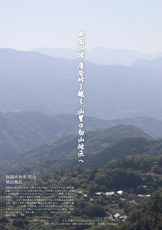 川之江高等学校と愛媛大学が真鍋家住宅をテーマに制作したポスター。タイトルは「四国山地 唐谷峠を越え　山里の切山地区へ」、撮影場所は「四国中央市切山」。愛媛県と香川県の県境に位置する切山地区。かつては平家の一族が身を隠していたといわれる平家伝説が残る。自然豊かな地域であり、県境にある唐谷峠からは広大な山々を見ることができる。山間部に位置する地域は、人口減少や過疎化が問題となることが多く、切山地区も例外ではない。しかし切山地区には真鍋家住宅や生き木地蔵が伝える歴史文化、豊かな自然、地域振興に熱心に取り組む住民