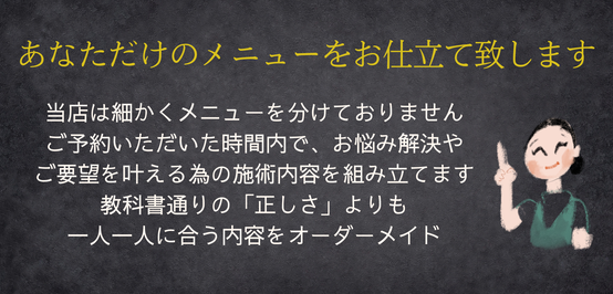 あなただけのメニューをお仕立て致します　当店は細かくメニューを分けておりません ご予約いただいた時間内で、お悩み解決や ご要望を叶える為の施術内容を組み立てます 教科書通りの「正しさ」よりも 一人一人に合う内容をオーダーメイド