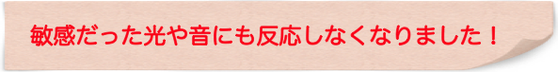 敏感だった光や音にも反応しなくなりました！