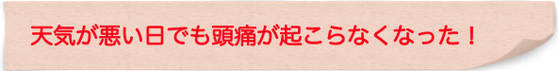 天気が悪い日でも頭痛が起こらなくなった！