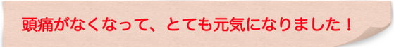 頭痛がなくなって、とても元気になりました！