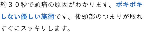 約３０秒で頭痛の原因がわかります。ボキボキしない優しい施術です。後頭部のつまりが取れすぐにスッキリします。