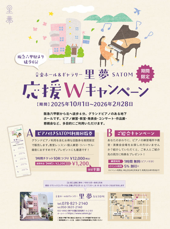 音楽ホール＆ギャラリー里夢SATOM （阪急六甲駅より徒歩6分）  応援Wキャンペーン＜期間限定＞  【期間】2025年10月1日〜2026年2月28日  阪急六甲駅から北へ徒歩６分。グランドピアノのある地下ホールです。ピアノ練習・教室・発表会・コンサート・作品展・懇親会など、多目的にご利用いただけます。  A ピアノ付きSATOM利用回数券 グランドピアノ利用を含むお得な回数券を期間限定で販売します。教室レッスン・個人練習・リハーサル・録音におすすめです。プレゼントにも最適です！ 1時間チケット10枚つ