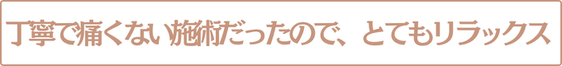 丁寧で痛くない施術だったので、とてもリラックス