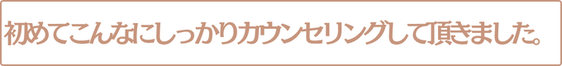 初めてこんなにしっかりカウンセリングして頂きました