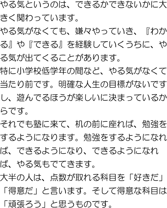 やる気がなくても、嫌々やっていき『わかる』『できる』を重ねていくうちに、やる気が出てくるかもしれません。大半の人は、得点できる教科を「好きだ」と言い、好きな教科は「がんばろう」と思うものです。