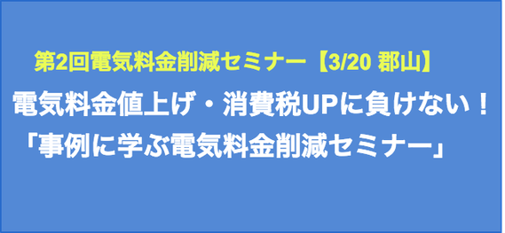 第2回電気料金削減セミナー【3/20 郡山】電気料金値上げ・消費税UPに負けない! 事例に学ぶ電気料金削減セミナー