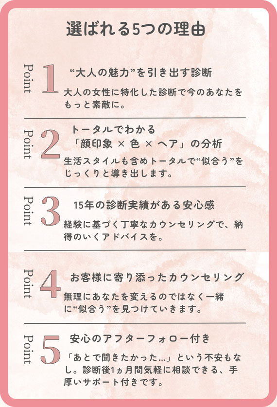 当サロンが選ばれる理由　大人の魅力を引き出す診断。　トータルで分かる　顔印象と色と髪色　15年の診断実績がある安心感。経験に基づく丁寧なカウンセリングで納得のいくアドバイスを。お客様に寄り添ったカウンセリングを。無理にあなたを変えるのではなく、あなたに似合うをみつけます。　安心のアフターフォロー付き。後で聞きたかった、という不安もなし。診断後1ヵ月間気軽に相談できる手厚いサポート