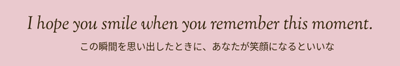この瞬間を思い出したときに、あなたが笑顔になるといいな