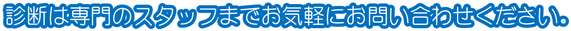 診断は専門のスタッフまでお気軽にお問い合わせください。
