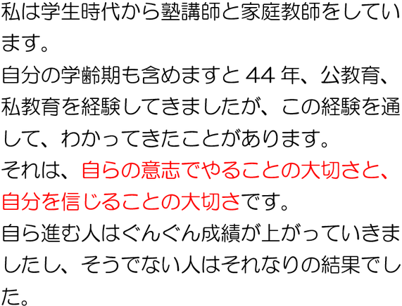 私は長年、学習講師をしています。この長い講師経験を通して分かってきたことがあります。それは、自らの意思でやることの大切さと自分を信じることの大切さです。