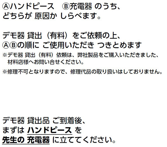 Ⓐハンドピース　Ⓑ充電器 のうち、 どちらが 原因か しらべます。 デモ器 貸出（有料）をご依頼の上、 ⒶⒷの順に ご使用いただき つきとめます ※デモ器 貸出（有料）依頼は、弊社製品をご購入いただきました、 材料店様へお問い合せください。 ※修理不可となりますので、修理代品の取り扱いはしておりません。 デモ器 貸出品 ご到着後、 まずは ハンドピース を 先生の 充電器 に立ててください。