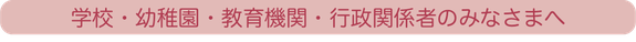 学校・幼稚園・教育機関・行政関係者のみなさまへ