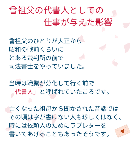 曾祖父の代書人としての 　　　　仕事が与えた影響  曾祖父のひとりが大正から 昭和の戦前くらいに とある裁判所の前で 司法書士をやっていました。  当時は職業が分化して行く前で 「代書人」と呼ばれていたころです。  亡くなった祖母から聞かされた昔話では その頃は字が書けない人も珍しくはなく、 時には依頼人のためにラブレターを 書いてあげることもあったそうです。