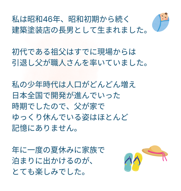 私は昭和46年、昭和初期から続く 建築塗装店の長男として生まれました。  初代である祖父はすでに現場からは 引退し父が職人さんを率いていました。  私の少年時代は人口がどんどん増え 日本全国で開発が進んでいった 時期でしたので、父が家で ゆっくり休んでいる姿はほとんど 記憶にありません。  年に一度の夏休みに家族で 泊まりに出かけるのが、 とても楽しみでした。
