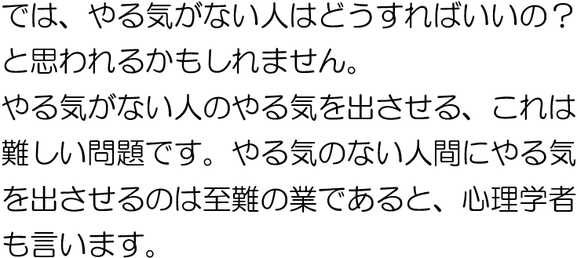 では、やる気のない人はどうすればよいのでしょう。やる気のない人間にやる気を出させるのは至難の業であると、心理学者も言います。