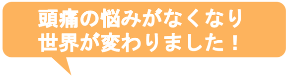 子供の時から治らないと思っていた偏頭痛がウソみたいに治って嬉しいです。