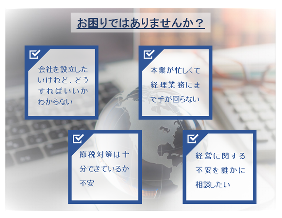 お困りではありませんか？　会社を設立したいけれど、どうすればいいかわからない　本業が忙しくて経理にまで手が回らない　節税対策は十分できているか不安　経営に関する不安を誰かに相談したい