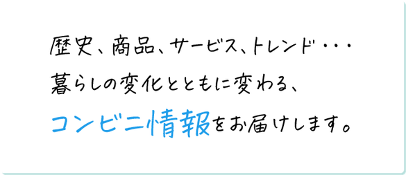 歴史、商品、サービス、トレンド…暮らしの変化とともに変わる、コンビニ情報をお届けします。