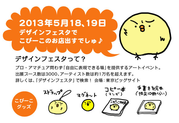 2013年5月18、19日デザインフェスタでこぴーこのお店出すでしゅ♪ デザインフェスタって？ プロ・アマチュア問わず「自由に表現の場」を提供するアートイベント。出展ブース数3000、アーティスト数は１万名を超えます。詳しくは、「デザインフェスタ」で検索！ 会場：東京ビッグサイト こぴーこグッズ：ストラップ・マグネット・コピー本（マンガ）・手描き絵本（限定10冊くらい）