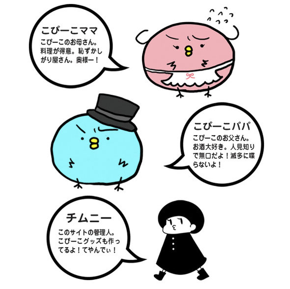 こぴーこママ：こぴーこのお母さん。 料理が得意。恥ずかしがり屋さん。奥様ー！  こぴーこパパ：こぴーこのお父さん。 お酒大好き。人見知りで無口だよ！滅多に喋らないよ！  チムニー：このサイトの管理人。 こぴーこグッズも作ってるよ！てやんでぃ！
