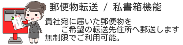 郵便物転送 / 私書箱機能 貴社宛にバーチャルオフィスへ届いた郵便物をご希望の転送先住所へ郵送します。無制限でご利用可能。