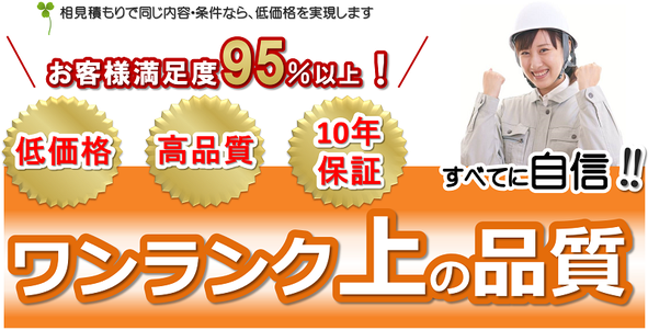 相見積もりで同じ内容・条件なら、低価格を実現しますお客様満足度95％以上低価格高品質10年保証すべてに自信ワンランク上の品質