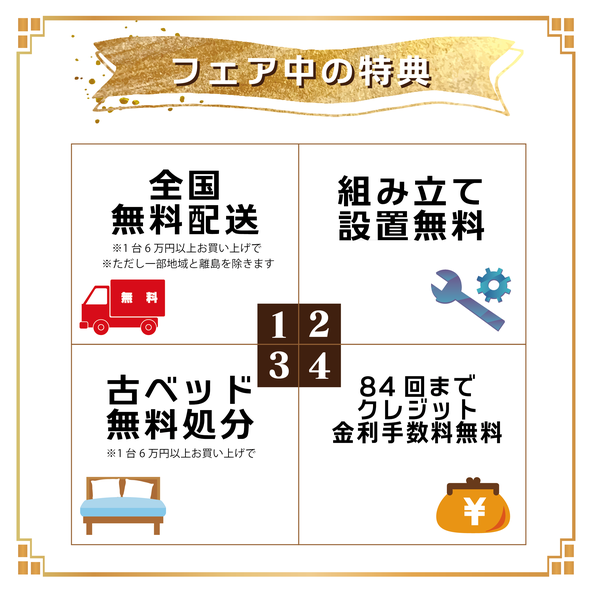 フェア中の特典！    ①全国無料配送  ※1台6万円以上お買い上げで  ※離島は除く        ②組立設置無料   組み立てもお任せください！        ③古ベッド無料処分  ※1台6万円以上お買い上げで        ④84回までクレジット  　金利手数料無料