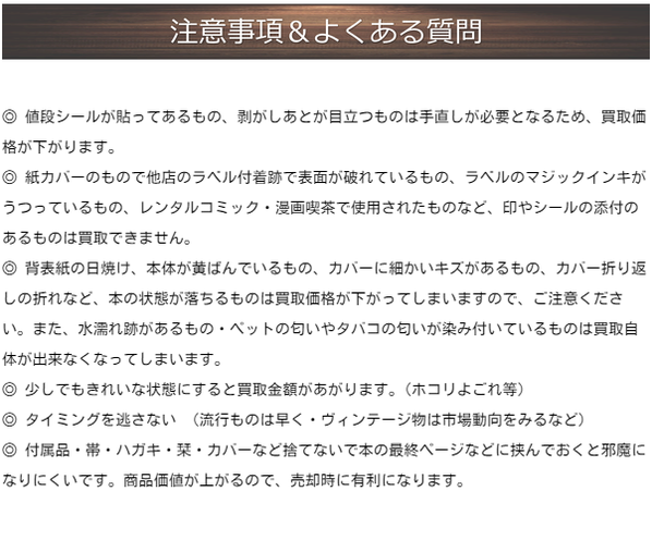 ◎ 値段シールが貼ってあるもの、剥がしあとが目立つものは手直しが必要となるため、買取価格が下がります。  ◎ 紙カバーのもので他店のラベル付着跡で表面が破れているもの、ラベルのマジックインキがうつっているもの、レンタルコミック・漫画喫茶で使用されたものなど、印やシールの添付のあるものは買取できません。  ◎ 背表紙の日焼け、本体が黄ばんでいるもの、カバーに細かいキズがあるもの、カバー折り返しの折れなど、本の状態が落ちるものは買取価格が下がってしまいますので、ご注意ください。また、水濡れ跡があるもの・ペット