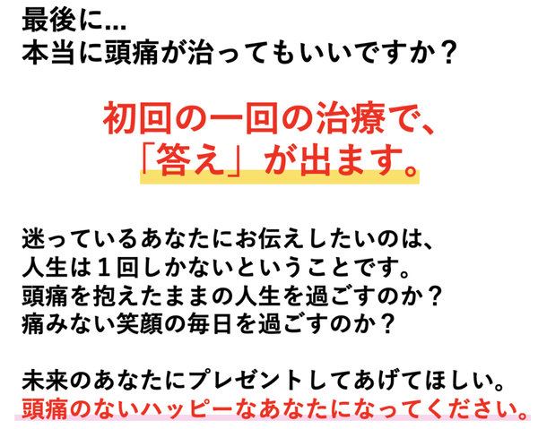 最後に・・・本当に頭痛が治ってもいいですか？初回の1回の施術で「答え」が出ます。迷っているあなたにお伝えしたいのは、人生は1回しかないということです。頭痛を抱えたままの人生を過ごすのか？痛みのない笑顔の毎日を過ごすのか？未来のあなたにプレゼントしてあげてほしい。頭痛のないハッピーなあなたになってください。