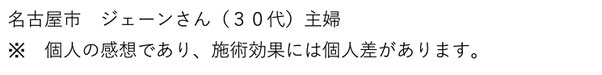 名古屋市　ジェーンさん（３０代）主婦　個人の感想であり、施術効果には個人差があります。