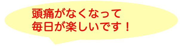 頭痛がなくなって毎日が楽しいです！