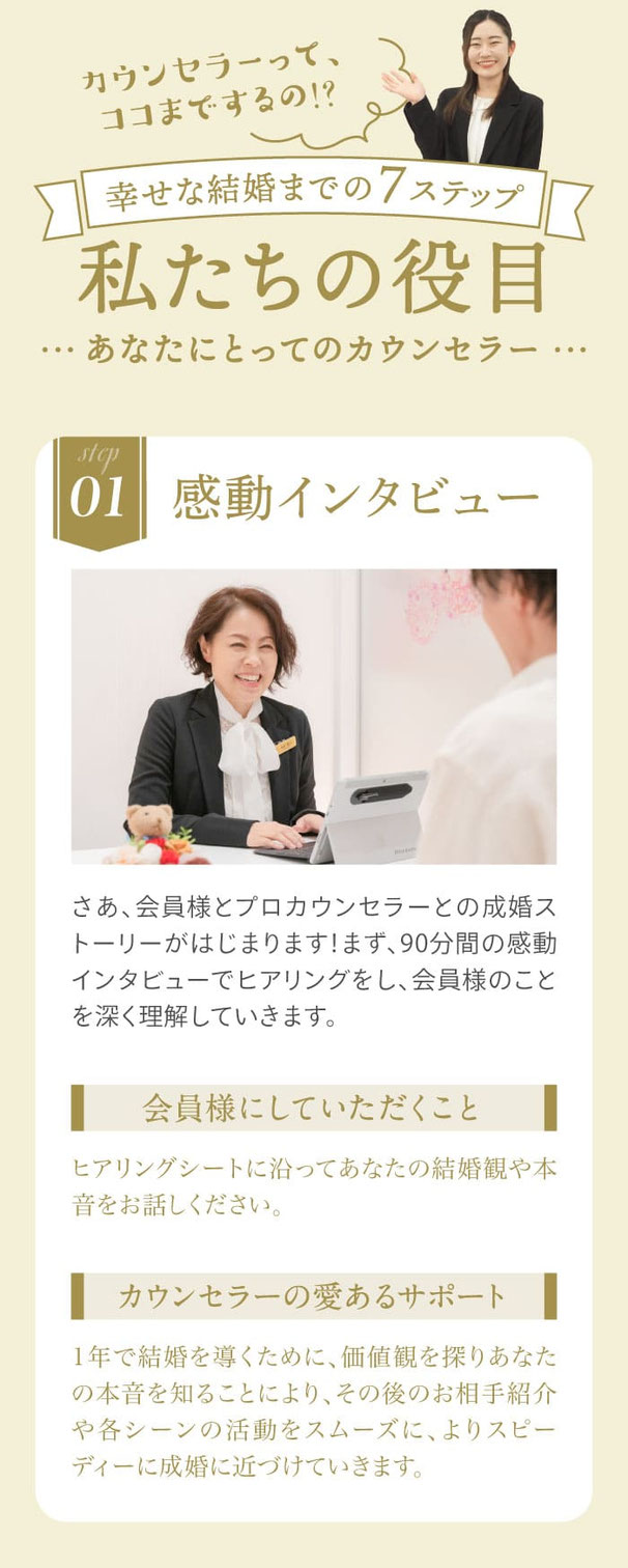 01.感動インタビュー／二人三脚で歩むプロカウンセラーと90分間の感動インタビューでヒアリングをしていきます。●会員様にしていただくこと-ヒアリングシートに沿ってあなたの結婚観や本音をお話しください。●カウンセラーの愛あるサポート-1年で結婚を導くために、価値観を探りあなたの本音を知ることにより、その後のお相手紹介や各シーンの活動をスムーズに、よりスピーディーに成婚に近づけていきます。