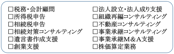 税務・会計顧問、所得税申告、相続税申告、相続対策コンサルティング、遺言書作成支援、 創業支援、法人設立・法人成り支援、組織再編コンサルティング、不動産コンサルティング、事業承継コンサルティング、事業承継Ｍ＆Ａ支援、株価算定業務