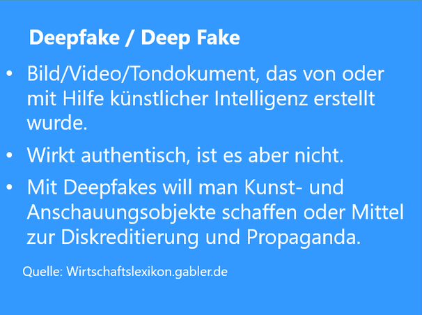 Definition Deepfake von Wirtschaftslexikon Gabler: Bild/Video/Tondokument, das von oder mit Hilfe künstlicher Intelligenz erstellt wurde. Wirkt authentisch, ist es aber nicht. Deepfakes sind Kunstobjekte oder Mittel zur Propaganda.