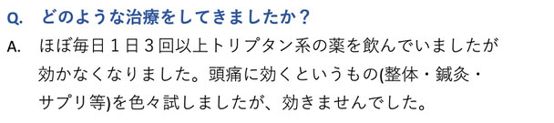 どのような治療をしてきましたか？　ほぼ毎日１日３回以上トリプタン系の薬を飲んでいましたが効かなくなりました。頭痛に効くというもの（整体・鍼灸・サプリメント等）を色々試しましたが、効きませんでした。