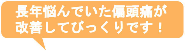 子供の時から治らないと思っていた偏頭痛がウソみたいに治って嬉しいです。