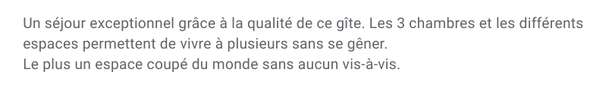 Un séjour exceptionnel grace à la qualité de ce gite. Les 3 chambres et les différents espaces permettent de vivre à plusieurs sans se gener. Le plus : le patio coupé du monde sans aucun vis-à-vis.