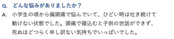 どんな悩みがありましたか？　小学生の頃から偏頭痛で悩んでいて、ひどい時は３日以上吐き続けて動けない状態でした。頭痛で寝込むと子供の世話ができず、死ぬのが辛く申し訳ない気持ちでいっぱいでした。