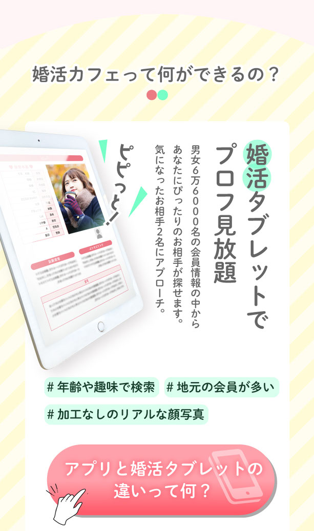 婚活カフェって何ができるの？婚活タブレットでお相手探し。6万6000名の会員様情報の中からあなたにぴったりのお相手が探せます。気になったお相手2名にはアプローチができます。願いが叶うふわふわパンケーキ。ろうそくに日をふーっと消すと幸せが叶うと噂のふわふわパンケーキ。チョコとイチゴの２種類から選べます。お見合い&カップル誕生。後日、店内の個室でアプローチしたお相手とお見合い。お見合いの中もスタッフのサポートがあるから交際に進みやすい！