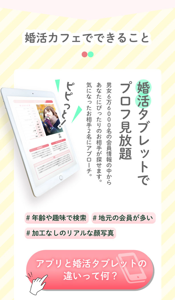 婚活カフェって何ができるの？婚活タブレットでお相手探し。6万6000名の会員様情報の中からあなたにぴったりのお相手が探せます。気になったお相手2名にはアプローチができます。願いが叶うふわふわパンケーキ。ろうそくに日をふーっと消すと幸せが叶うと噂のふわふわパンケーキ。チョコとイチゴの２種類から選べます。お見合い&カップル誕生。後日、店内の個室でアプローチしたお相手とお見合い。お見合いの中もスタッフのサポートがあるから交際に進みやすい！