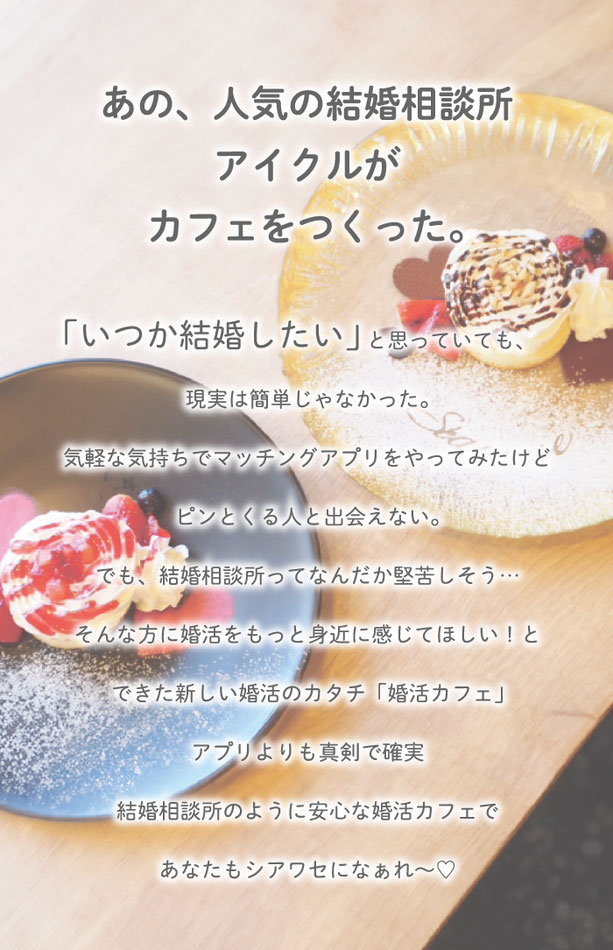 あの人気の結婚相談所アイクルがカフェをつくった。　いつか結婚したいと思っていても、現実は簡単じゃなかった。気軽な気持ちでマッチングアプリをやってみたけど、ピンとくる人と出会えない。でも、結婚相談所ってなんだか堅苦しそう。そんな方に婚活をもっと身近に感じてほしいと出来た新しい婚活のかたち。アプリよりも真剣で確実。結婚相談所のように安心な婚活カフェで、あなたもシアワセになぁれ