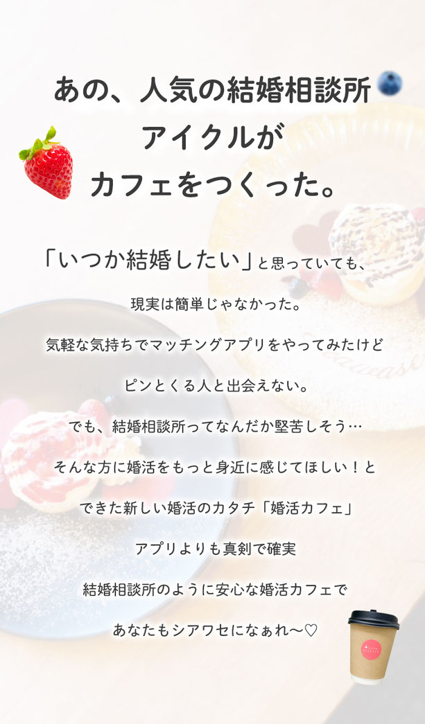 あの人気の結婚相談所アイクルがカフェをつくった。　いつか結婚したいと思っていても、現実は簡単じゃなかった。気軽な気持ちでマッチングアプリをやってみたけど、ピンとくる人と出会えない。でも、結婚相談所ってなんだか堅苦しそう。そんな方に婚活をもっと身近に感じてほしいと出来た新しい婚活のかたち。アプリよりも真剣で確実。結婚相談所のように安心な婚活カフェで、あなたもシアワセになぁれ